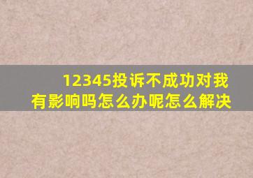 12345投诉不成功对我有影响吗怎么办呢怎么解决