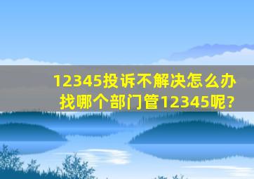 12345投诉不解决怎么办找哪个部门管12345呢?