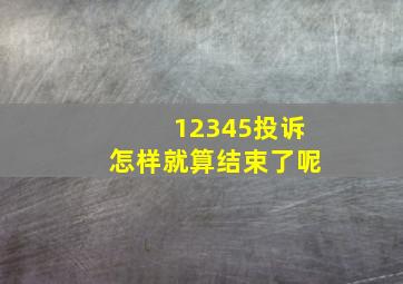 12345投诉怎样就算结束了呢