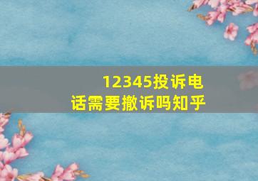 12345投诉电话需要撤诉吗知乎