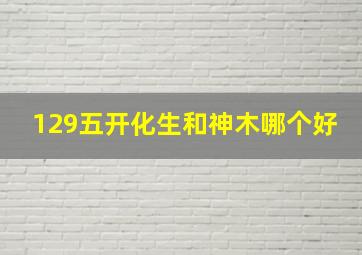 129五开化生和神木哪个好