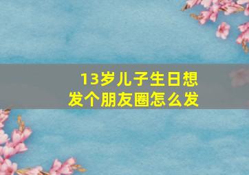 13岁儿子生日想发个朋友圈怎么发