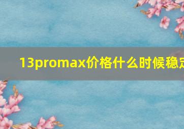 13promax价格什么时候稳定