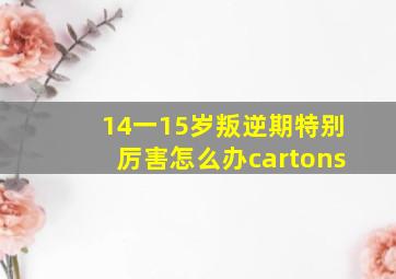 14一15岁叛逆期特别厉害怎么办cartons