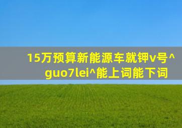 15万预算新能源车就钾v号^guo7lei^能上词能下词