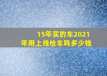 15年买的车2021年用上线检车吗多少钱