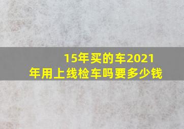 15年买的车2021年用上线检车吗要多少钱