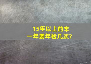 15年以上的车一年要年检几次?