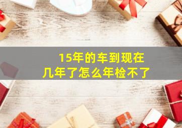 15年的车到现在几年了怎么年检不了