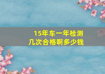 15年车一年检测几次合格啊多少钱