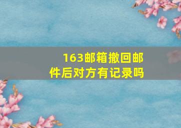 163邮箱撤回邮件后对方有记录吗