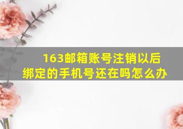 163邮箱账号注销以后绑定的手机号还在吗怎么办