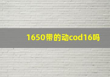 1650带的动cod16吗