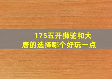 175五开狮驼和大唐的选择哪个好玩一点