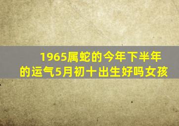 1965属蛇的今年下半年的运气5月初十出生好吗女孩