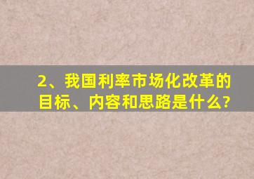 2、我国利率市场化改革的目标、内容和思路是什么?