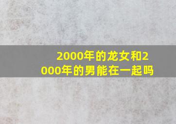 2000年的龙女和2000年的男能在一起吗