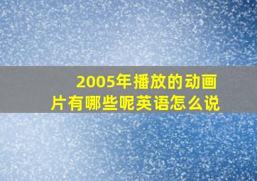 2005年播放的动画片有哪些呢英语怎么说