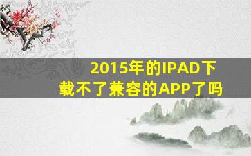 2015年的IPAD下载不了兼容的APP了吗