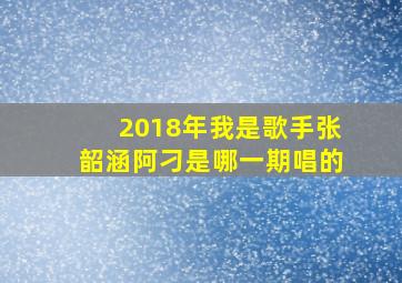 2018年我是歌手张韶涵阿刁是哪一期唱的