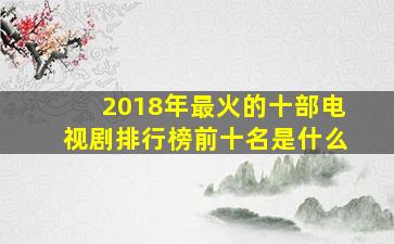 2018年最火的十部电视剧排行榜前十名是什么