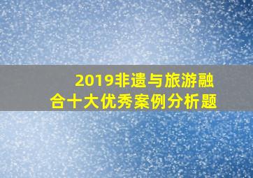 2019非遗与旅游融合十大优秀案例分析题