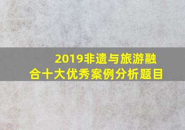 2019非遗与旅游融合十大优秀案例分析题目