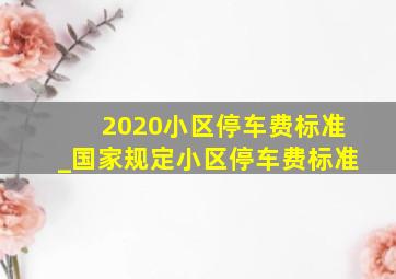 2020小区停车费标准_国家规定小区停车费标准