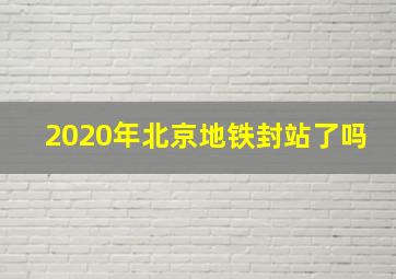 2020年北京地铁封站了吗