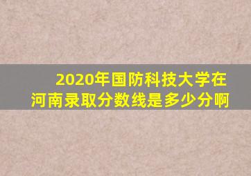 2020年国防科技大学在河南录取分数线是多少分啊