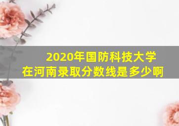 2020年国防科技大学在河南录取分数线是多少啊