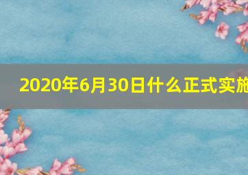 2020年6月30日什么正式实施