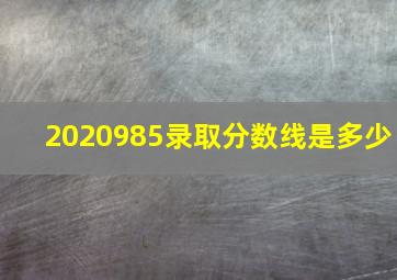 2020985录取分数线是多少