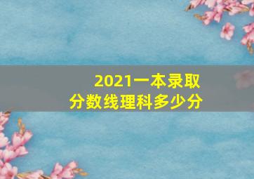 2021一本录取分数线理科多少分