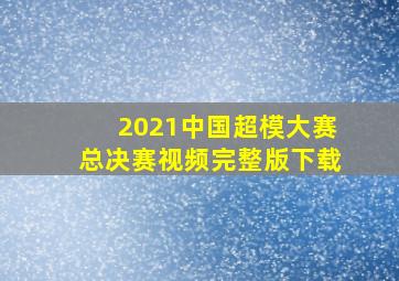 2021中国超模大赛总决赛视频完整版下载