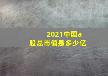 2021中国a股总市值是多少亿