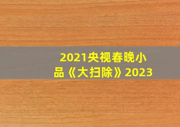 2021央视春晚小品《大扫除》2023