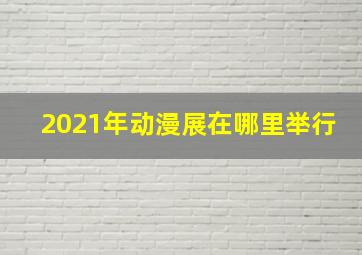 2021年动漫展在哪里举行