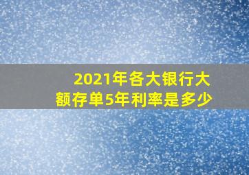 2021年各大银行大额存单5年利率是多少