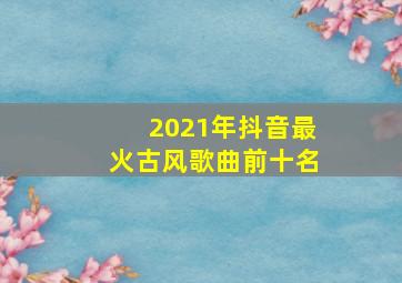 2021年抖音最火古风歌曲前十名