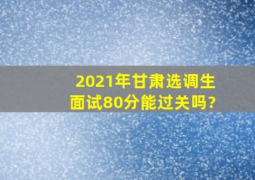 2021年甘肃选调生面试80分能过关吗?