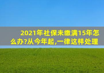 2021年社保未缴满15年怎么办?从今年起,一律这样处理