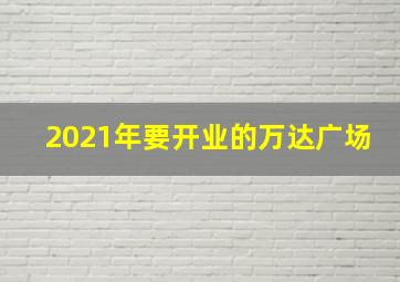 2021年要开业的万达广场