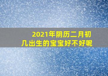 2021年阴历二月初几出生的宝宝好不好呢