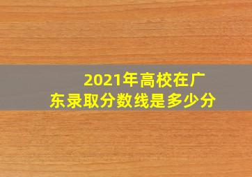 2021年高校在广东录取分数线是多少分