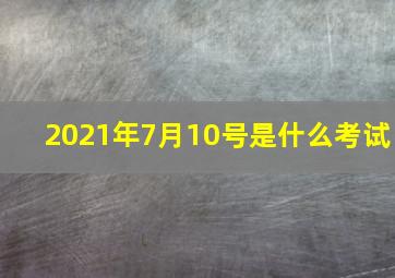 2021年7月10号是什么考试