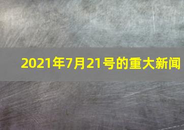 2021年7月21号的重大新闻