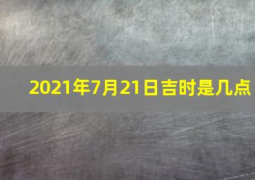 2021年7月21日吉时是几点