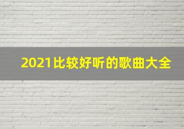 2021比较好听的歌曲大全