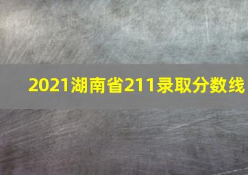 2021湖南省211录取分数线